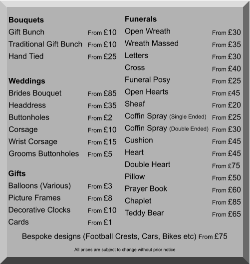 Bouquets Gift Bunch Traditional Gift Bunch Hand Tied  From £10 From £10 From £25 Weddings Brides Bouquet Headdress Buttonholes Corsage Wrist Corsage Grooms Buttonholes  From £85 From £35 From £2 From £10 From £15 From £5  Funerals Open Wreath Wreath Massed Letters Cross Funeral Posy Open Hearts Sheaf Coffin Spray (Single Ended) Coffin Spray (Double Ended) Cushion Heart Double Heart Pillow Prayer Book Chaplet Teddy Bear From £30 From £35 From £30 From £40 From £25 From £45 From £20 From £25 From £30 From £45 From £45 From £75 From £50 From £60 From £85 From £65      Bespoke designs (Football Crests, Cars, Bikes etc) From £75  Gifts Balloons (Various) Picture Frames Decorative Clocks Cards  From £3 From £8 From £10 From £1 All prices are subject to change without prior notice